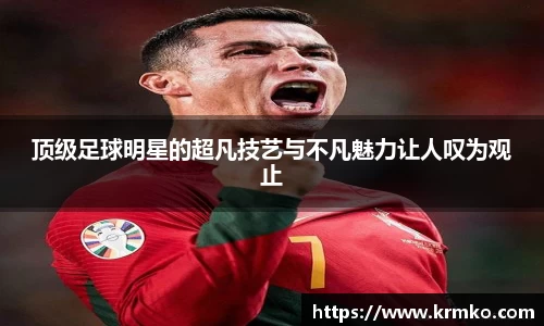 顶级足球明星的超凡技艺与不凡魅力让人叹为观止